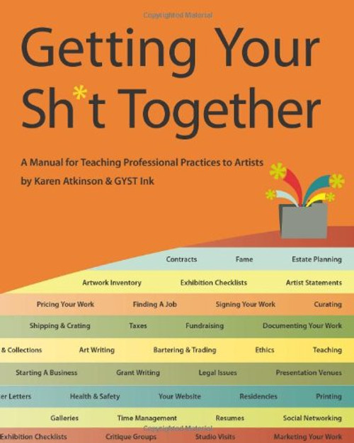 Getting Your Sh*t Together: A Manual for Teaching Professional Practices To Artists: by Karen Atkinson and GYST Ink