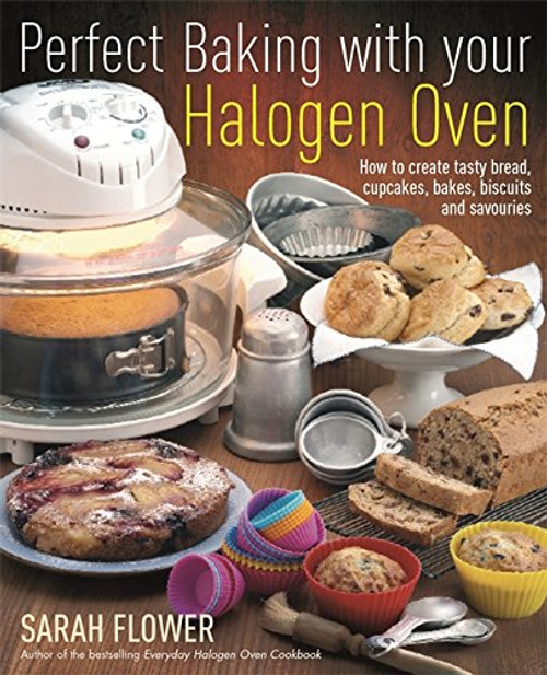 Perfect Baking with Your Halogen Oven: How to Create Tasty Bread, Cupcakes, Bakes, Biscuits and Savouries. Sarah Flower