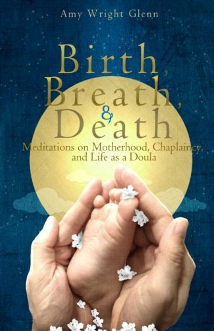 Birth, Breath, and Death: Meditations on Motherhood, Chaplaincy, and Life as a Doula Birth, Breath, and Death: Meditations on Motherhood, Chaplaincy, and Life as a Doula