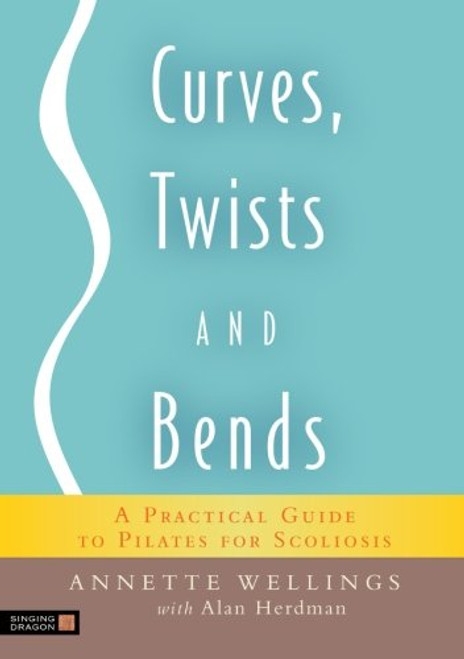 Curves, Twists and Bends: A Practical Guide to Pilates for Scoliosis Curves, Twists and Bends: A Practical Guide to Pilates for Scoliosis