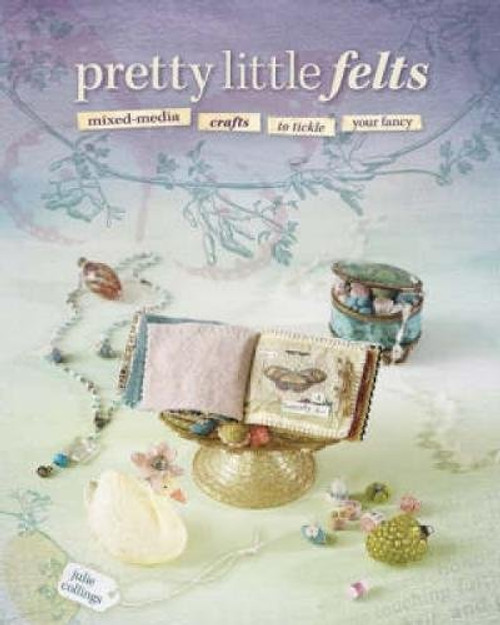 Pretty Little Felts: Mixed-Media Crafts To Tickle Your Fancy