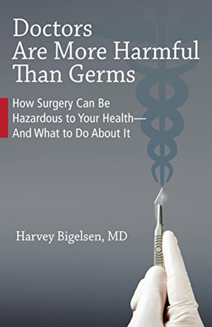 Doctors Are More Harmful Than Germs: How Surgery Can Be Hazardous to Your Health - And What to Do About It Doctors Are More Harmful Than Germs: How Surgery Can Be Hazardous to Your Health - And What to Do About It