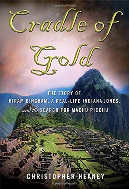 Cradle of Gold: The Story of Hiram Bingham, the Real Indiana Jones, and the Search of Machu Picchu