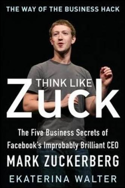 Think Like Zuck: The Five Business Secrets of Facebook's Improbably Brilliant CEO Mark Zuckerberg