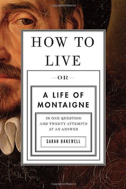 How to Live: Or A Life of Montaigne in One Question and Twenty Attempts at an Answer How to Live: Or A Life of Montaigne in One Question and Twenty Attempts at an Answer