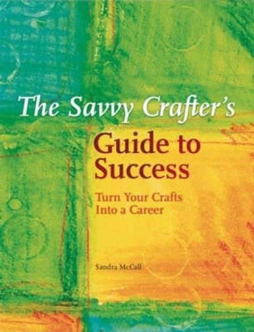 The Savvy Crafters Guide To Success: Turn Your Crafts Into A Career
