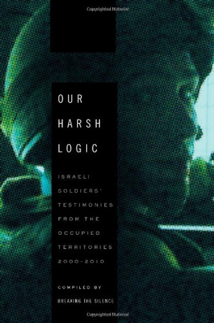 Our Harsh Logic: Israeli Soldiers' Testimonies from the Occupied Territories, 2000-2010