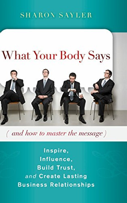 What Your Body Says (And How to Master the Message): Inspire, Influence, Build Trust, and Create Lasting Business Relationships