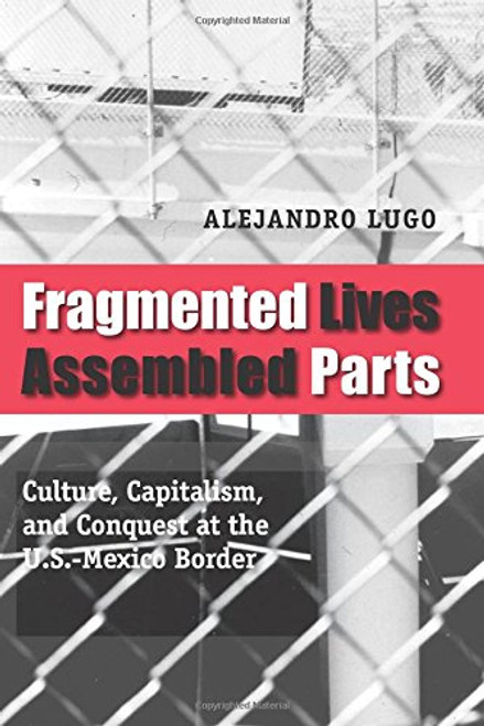 Fragmented Lives, Assembled Parts: Culture, Capitalism, and Conquest at the U.S.-Mexico Border