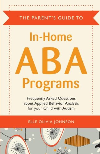 The Parent's Guide to In-Home ABA Programs: Frequently Asked Questions about Applied Behavior Analysis for your Child with Autism