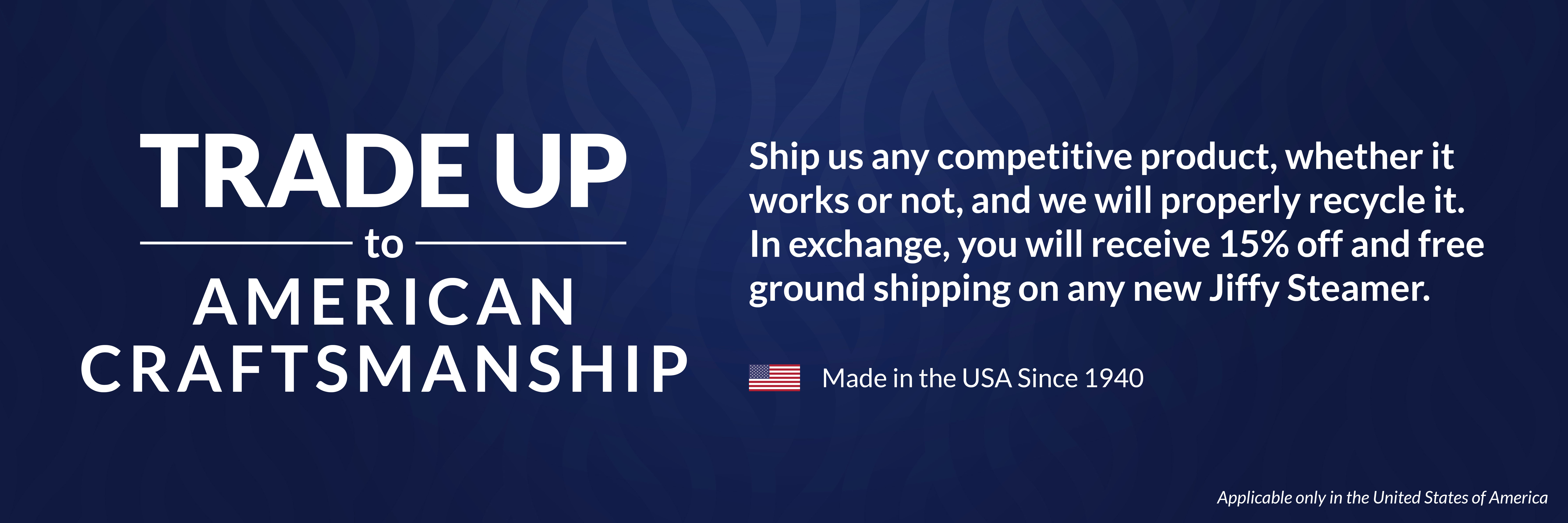 Trade-up to American Craftsmanship . Ship us any competitive product, whether it works or not, and we will properly recycle it. In exchange, you will receive 15% off and free ground shipping on any new Jiffy Steamer. Applicable only in the United States of America. Jiffy Steamer, made in the USA since 1940.