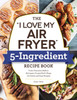 The "I Love My Air Fryer" 5-Ingredient Recipe Book: From French Toast Sticks To Buttermilk-Fried Chicken Thighs, 175 Quick And Easy Recipes