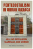 Pentecostalism in Urban Oaxaca: Healing Patriarchy, Marriage, and Mexico