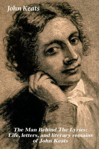 The Man Behind The Lyrics: Life, Letters, And Literary Remains Of John Keats: Complete Letters And Two Extensive Biographies Of One Of The Most Beloved English Romantic Poets