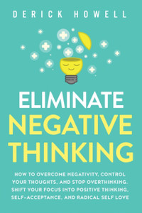 Eliminate Negative Thinking: How To Overcome Negativity, Control Your Thoughts, And Stop Overthinking. Shift Your Focus Into Positive Thinking, Self-Acceptance, And Radical Self Love