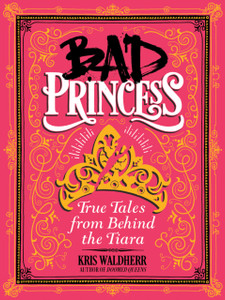 Bad Princess: True Tales From Behind The Tiara: True Tales From Behind The Tiara