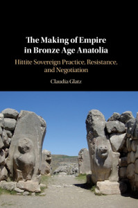 The Making of Empire in Bronze Age Anatolia : Hittite Sovereign Practice, Resistance, and Negotiation The Making of Empire in Bronze Age Anatolia : Hittite Sovereign Practice, Resistance, and Negotiation