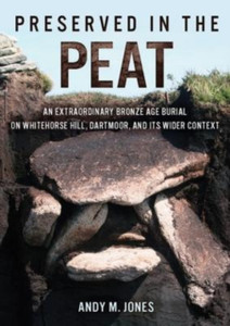 Preserved in the Peat : An Extraordinary Bronze Age Burial on Whitehorse Hill, Dartmoor, and its Wider Context