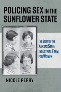 Policing Sex in the Sunflower State : The Story of the Kansas State Industrial Farm for Women Policing Sex in the Sunflower State : The Story of the Kansas State Industrial Farm for Women