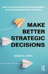 Make Better Strategic Decisions: How to Develop Robust Decision-making to Avoid Organisational Disasters