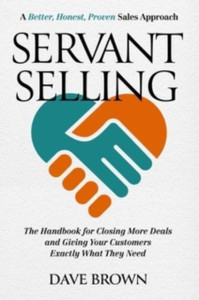 Servant Selling: The Handbook for Closing More Deals and Giving Your Customers Exactly What They Need