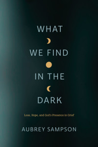 What We Find in the Dark: Loss, Hope, and God's Presence in Grief