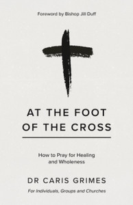 At the Foot of the Cross: How to pray for healing and wholeness