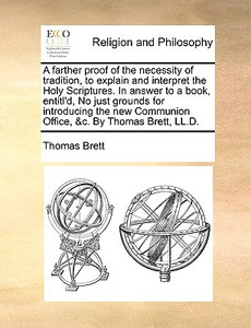 A Farther Proof of the Necessity of Tradition, to Explain and Interpret the Holy Scriptures. in Answer to a Book, Entitl'd, No Just Grounds for Introducing the New Communion Office, &C. by Thomas Brett, LL.D.