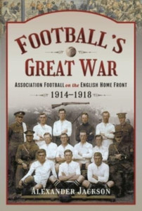 Football'S Great War: Association Football On The English Home Front, 1914 1918 Football'S Great War: Association Football On The English Home Front, 1914 1918