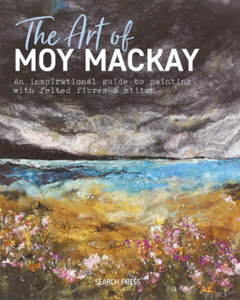 The Art Of Moy Mackay: An Inspirational Guide To Painting With Felted Fibres & Stitch