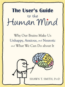 The User'S Guide To The Human Mind: Why Our Brains Make Us Unhappy, Anxious, And Neurotic And What We Can Do About It