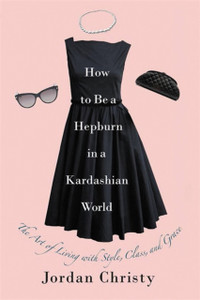 How To Be A Hepburn In A Kardashian World: The Art Of Living With Style, Class, And Grace