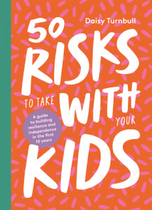 50 Risks To Take With Your Kids: A Guide To Building Resilience And Independence In The First 10 Years