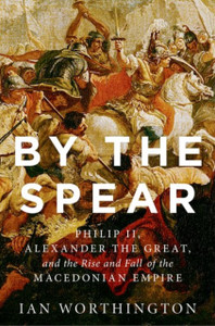 By The Spear: Philip Ii, Alexander The Great, And The Rise And Fall Of The Macedonian Empire By The Spear: Philip Ii, Alexander The Great, And The Rise And Fall Of The Macedonian Empire