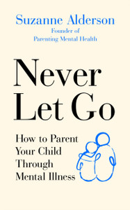 Never Let Go: How To Parent Your Child Through Mental Illness