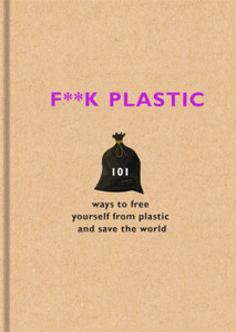 F**K Plastic: 101 Ways To Free Yourself From Plastic And Save The World