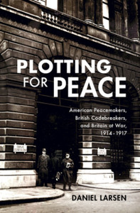 Plotting For Peace: American Peacemakers, British Codebreakers, And Britain At War, 1914-1917 Plotting For Peace: American Peacemakers, British Codebreakers, And Britain At War, 1914-1917