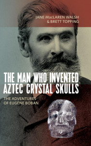 The Man Who Invented Aztec Crystal Skulls: The Adventures Of Eugene Boban