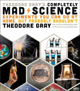 Theodore Gray'S Completely Mad Science: Experiments You Can Do At Home But Probably Shouldn'T: The Complete And Updated Edition