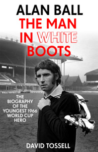 Alan Ball: The Man In White Boots: The Biography Of The Youngest 1966 World Cup Hero