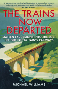 The Trains Now Departed: Sixteen Excursions Into The Lost Delights Of Britain'S Railways