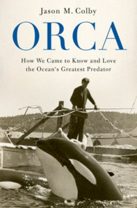 Orca: How We Came To Know And Love The Ocean'S Greatest Predator