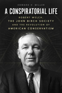 A Conspiratorial Life: Robert Welch, The John Birch Society, And The Revolution Of American Conservatism A Conspiratorial Life: Robert Welch, The John Birch Society, And The Revolution Of American Conservatism