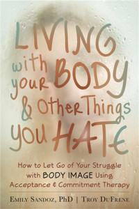 Living With Your Body And Other Things You Hate: Letting Go Of The Struggle With What You See In The Mirror Using Acceptance And Commitment Therapy