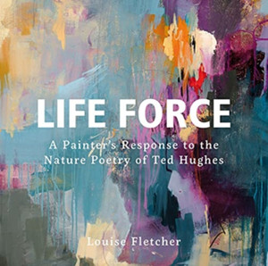Life Force: A Painter'S Response To The Nature Poetry Of Ted Hughes Life Force: A Painter'S Response To The Nature Poetry Of Ted Hughes