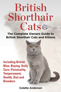 British Shorthair Cats, The Complete Owners Guide To British Shorthair Cats And Kittens Including British Blue, Buying, Daily Care, Personality, Temperament, Health, Diet And Breeders British Shorthair Cats, The Complete Owners Guide To British Shorthair Cats And Kittens Including British Blue, Buying, Daily Care, Personality, Temperament, Health, Diet And Breeders