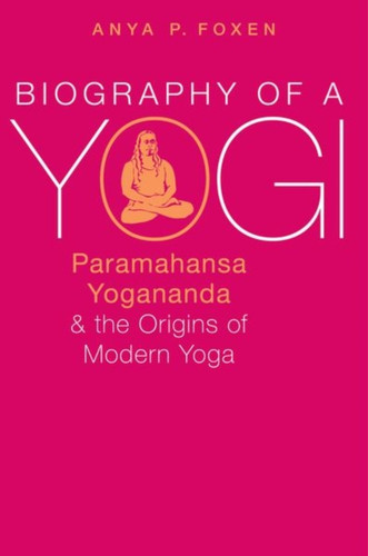 Biography of a Yogi: Paramahansa Yogananda and the Origins of Modern Yoga
