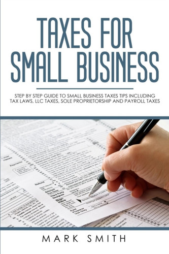 Taxes for Small Business: Step by Step Guide to Small Business Taxes Tips Including Tax Laws, LLC Taxes, Sole Proprietorship and Payroll Taxes