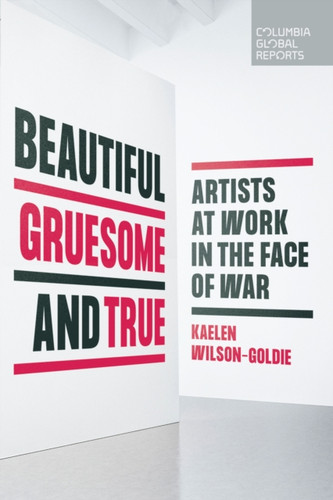 Beautiful, Gruesome, and True: Artists at Work in the Face of War Beautiful, Gruesome, and True: Artists at Work in the Face of War