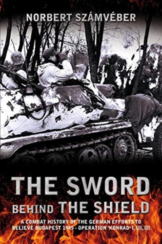 The Sword Behind the Shield : A Combat History of the German Efforts to Relieve Budapest 1945 - Operation 'Konrad' I, III, III